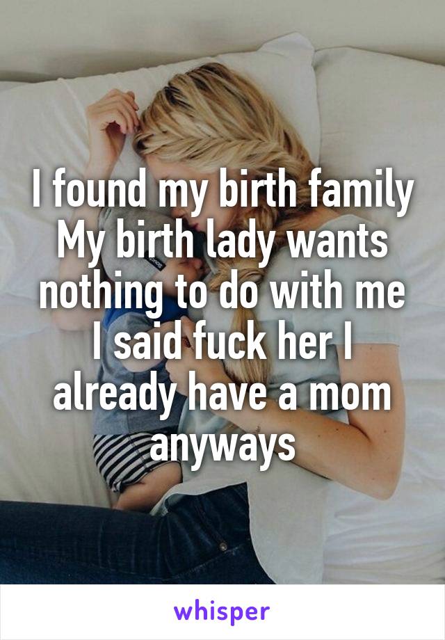 I found my birth family
My birth lady wants nothing to do with me
I said fuck her I already have a mom anyways