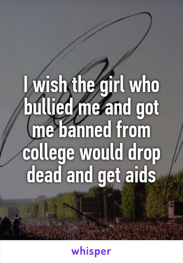 I wish the girl who bullied me and got me banned from college would drop dead and get aids