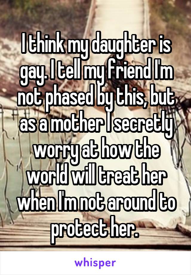I think my daughter is gay. I tell my friend I'm not phased by this, but as a mother I secretly worry at how the world will treat her when I'm not around to protect her. 