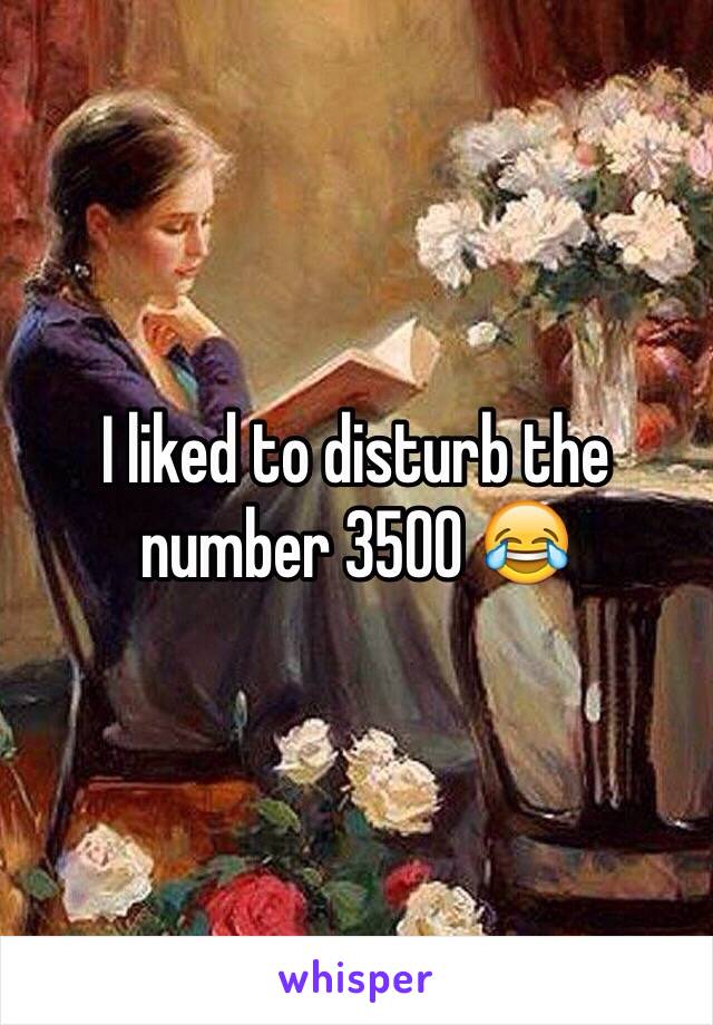 I liked to disturb the number 3500 😂 