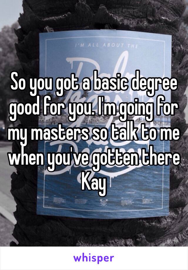 So you got a basic degree good for you. I'm going for my masters so talk to me when you've gotten there Kay