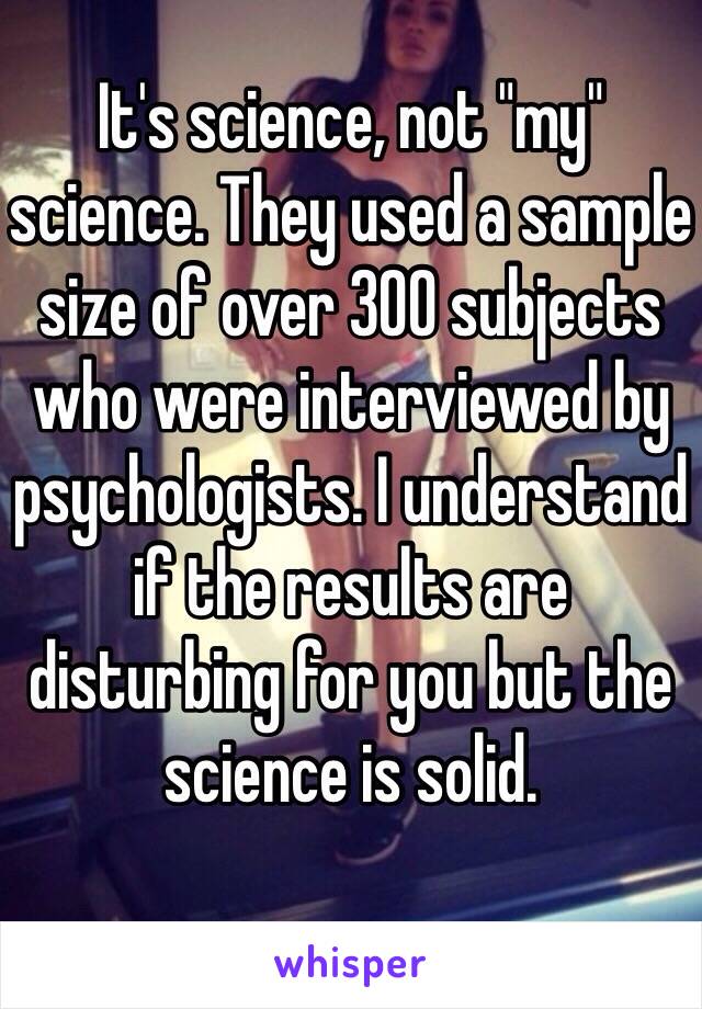 It's science, not "my" science. They used a sample size of over 300 subjects who were interviewed by psychologists. I understand if the results are disturbing for you but the science is solid. 