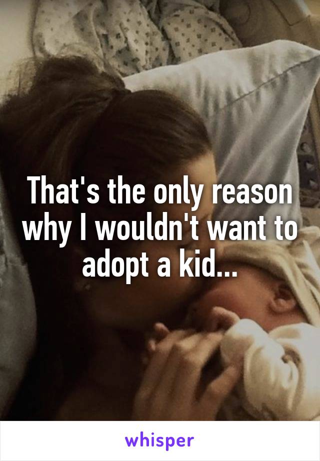 That's the only reason why I wouldn't want to adopt a kid...