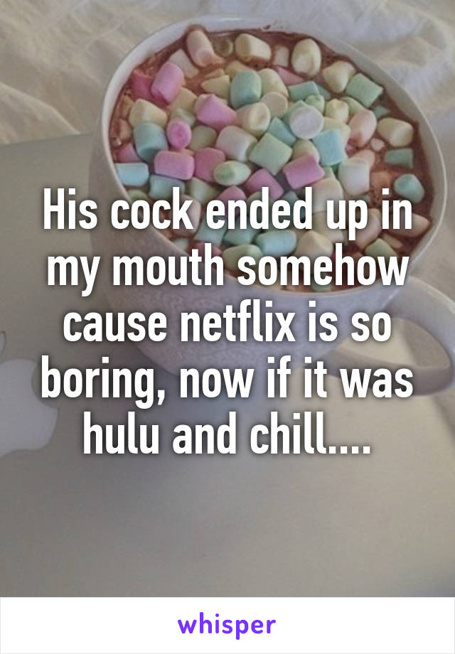 His cock ended up in my mouth somehow cause netflix is so boring, now if it was hulu and chill....