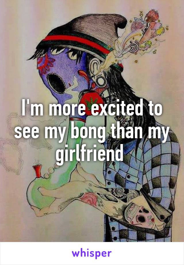 I'm more excited to see my bong than my girlfriend 