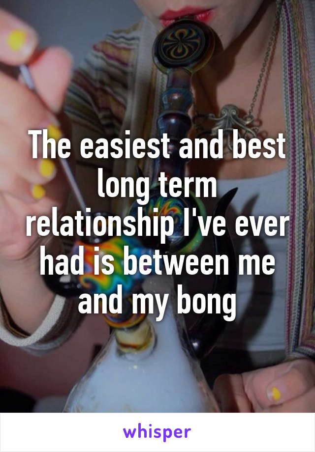 The easiest and best long term relationship I've ever had is between me and my bong
