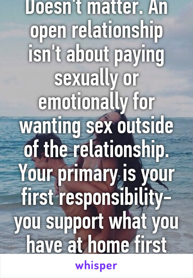 Doesn't matter. An open relationship isn't about paying sexually or emotionally for wanting sex outside of the relationship. Your primary is your first responsibility- you support what you have at home first and foremost.