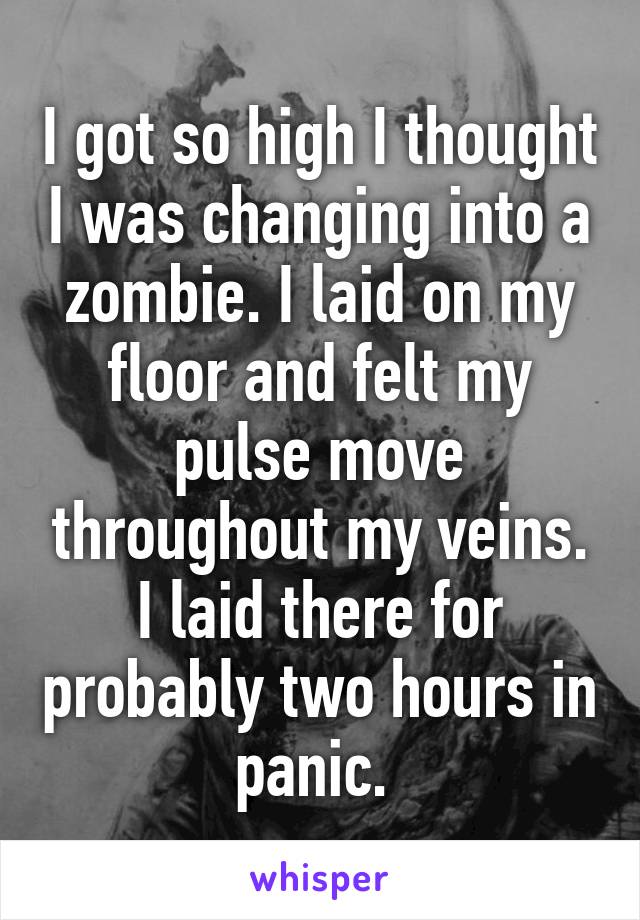 I got so high I thought I was changing into a zombie. I laid on my floor and felt my pulse move throughout my veins. I laid there for probably two hours in panic. 