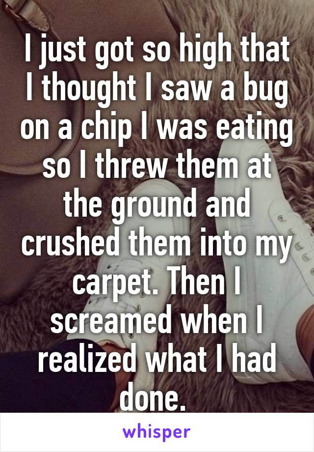 I just got so high that I thought I saw a bug on a chip I was eating so I threw them at the ground and crushed them into my carpet. Then I screamed when I realized what I had done. 