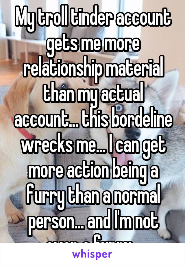 My troll tinder account gets me more relationship material than my actual account... this bordeline wrecks me... I can get more action being a furry than a normal person... and I'm not even a furry...