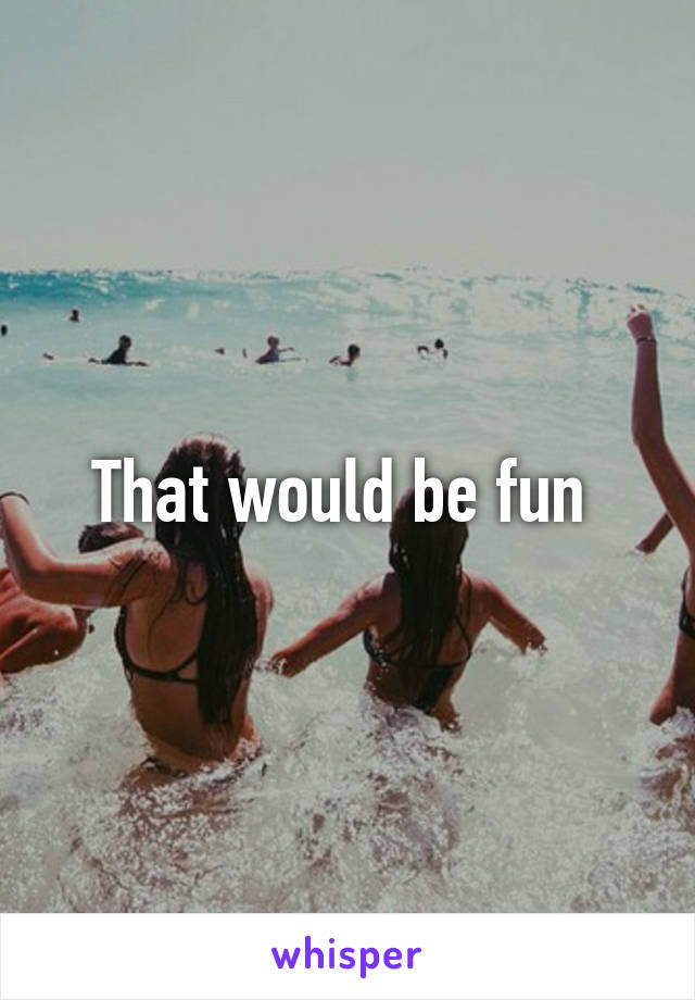 That would be fun 