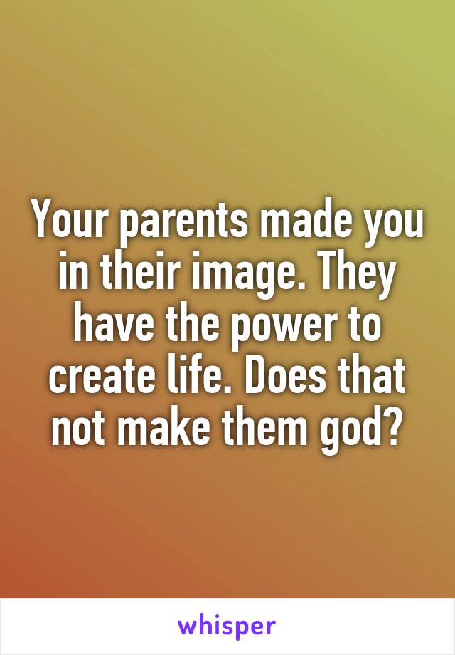 Your parents made you in their image. They have the power to create life. Does that not make them god?