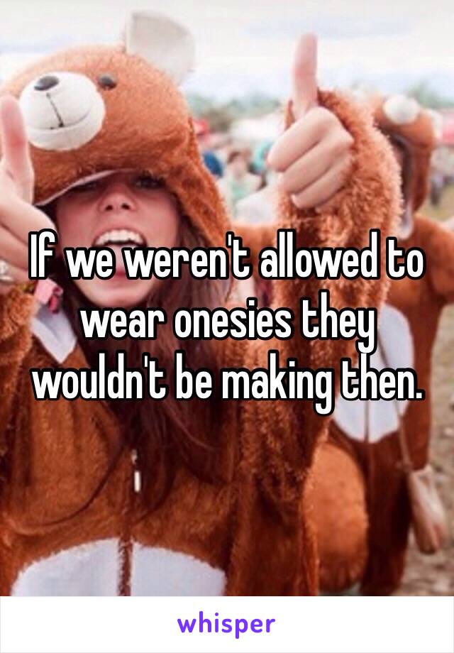 If we weren't allowed to wear onesies they wouldn't be making then.