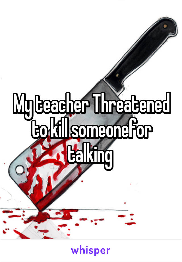 My teacher Threatened to kill someonefor talking 