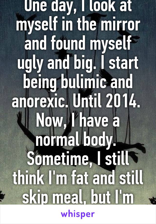 One day, I look at myself in the mirror and found myself ugly and big. I start being bulimic and anorexic. Until 2014. 
Now, I have a normal body.  Sometime, I still think I'm fat and still skip meal, but I'm pretty much better.