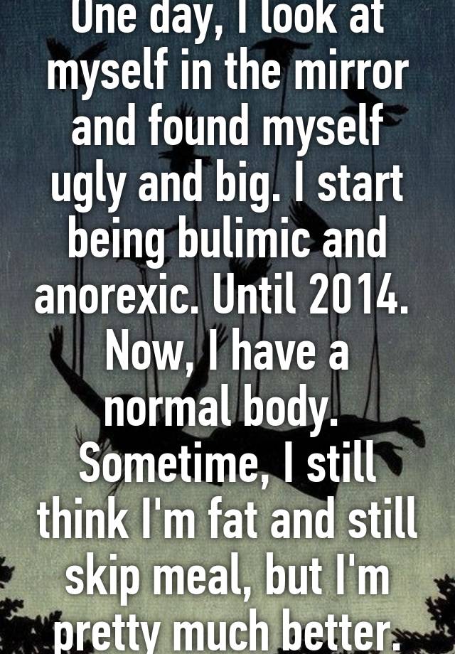 One day, I look at myself in the mirror and found myself ugly and big. I start being bulimic and anorexic. Until 2014. 
Now, I have a normal body.  Sometime, I still think I'm fat and still skip meal, but I'm pretty much better.