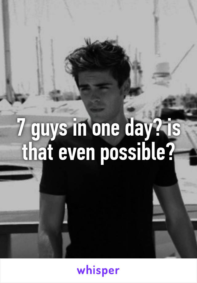 7 guys in one day? is that even possible?