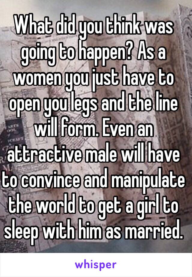 What did you think was going to happen? As a women you just have to open you legs and the line will form. Even an attractive male will have to convince and manipulate the world to get a girl to sleep with him as married.
