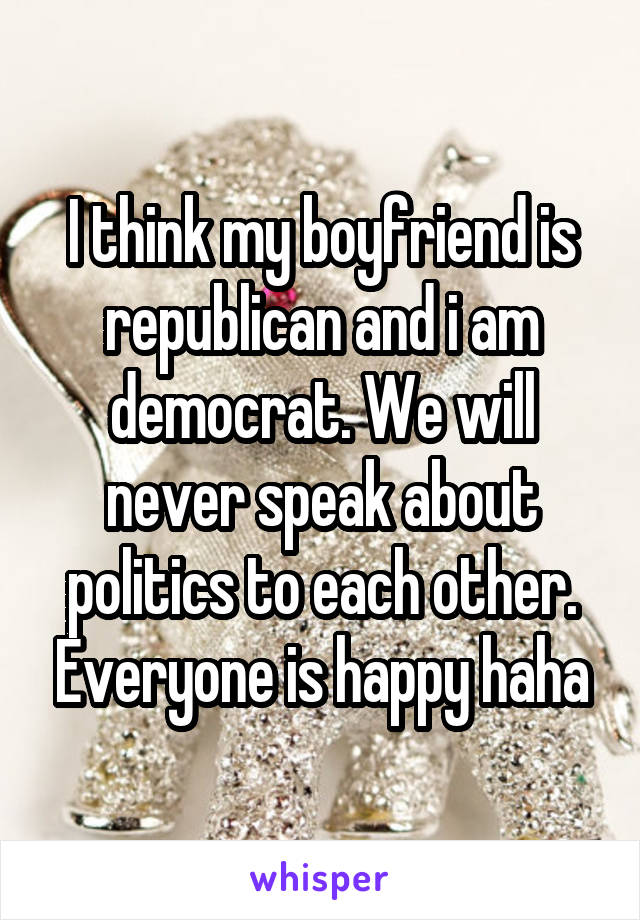 I think my boyfriend is republican and i am democrat. We will never speak about politics to each other. Everyone is happy haha