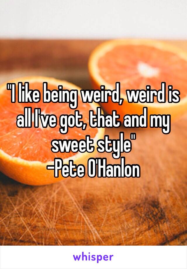 "I like being weird, weird is all I've got, that and my sweet style" 
-Pete O'Hanlon 