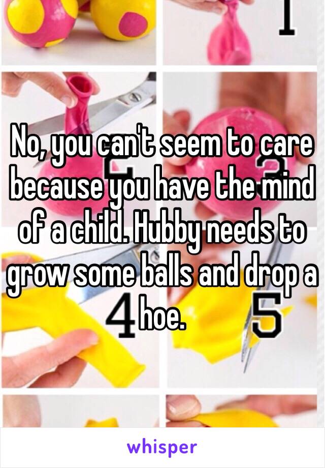 No, you can't seem to care because you have the mind of a child. Hubby needs to grow some balls and drop a hoe.