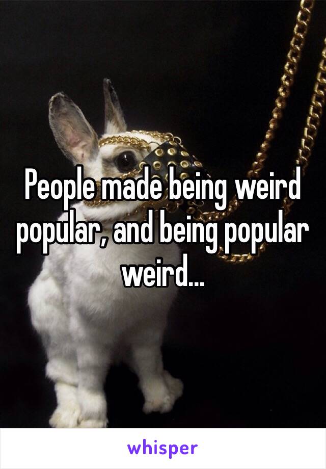 People made being weird popular, and being popular weird...