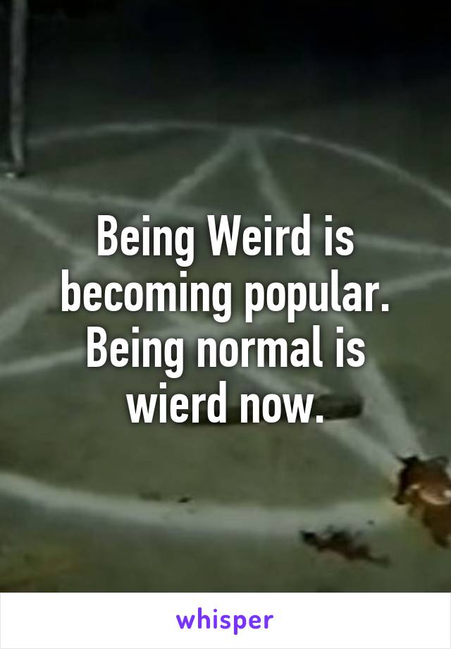 Being Weird is becoming popular. Being normal is wierd now.