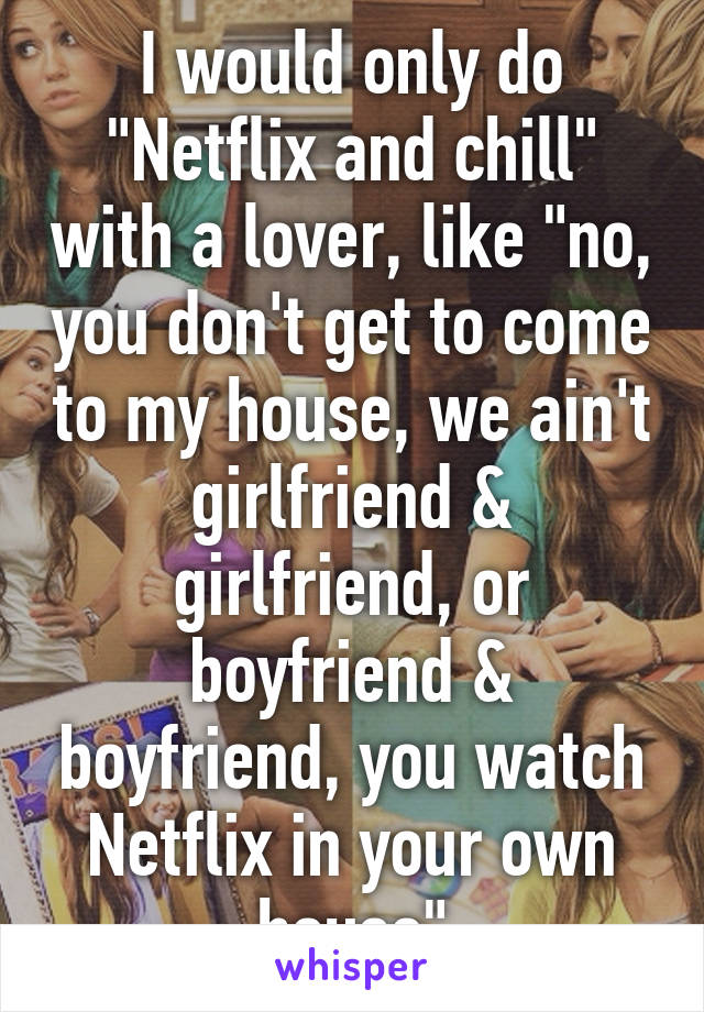 I would only do "Netflix and chill" with a lover, like "no, you don't get to come to my house, we ain't girlfriend & girlfriend, or boyfriend & boyfriend, you watch Netflix in your own house"