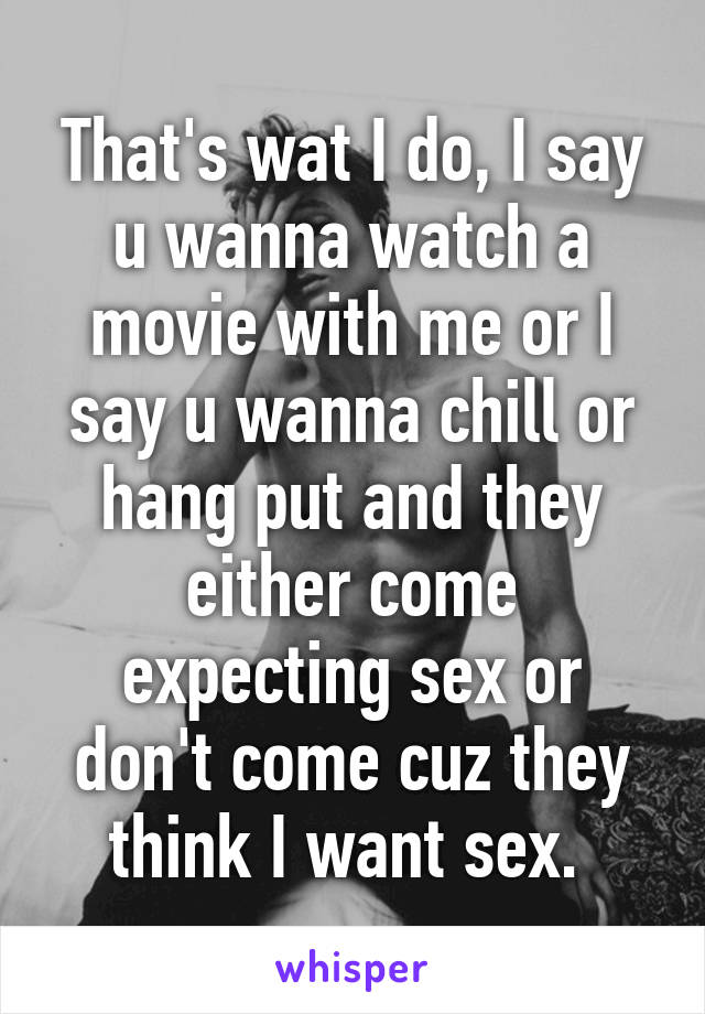 That's wat I do, I say u wanna watch a movie with me or I say u wanna chill or hang put and they either come expecting sex or don't come cuz they think I want sex. 