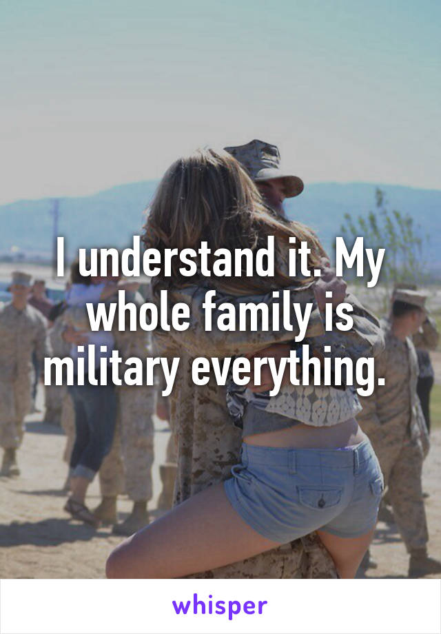 I understand it. My whole family is military everything. 