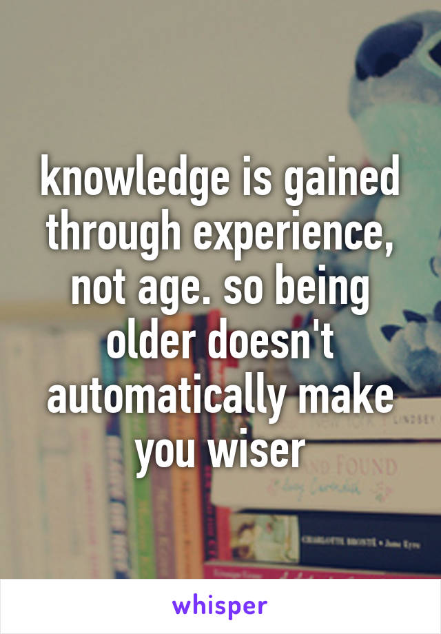 knowledge is gained through experience, not age. so being older doesn't automatically make you wiser
