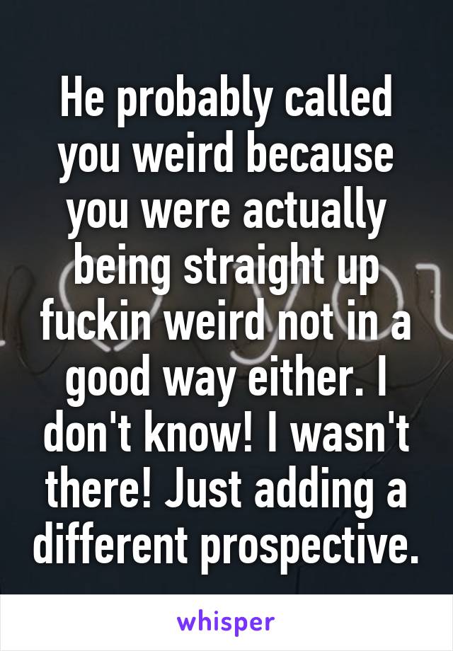 He probably called you weird because you were actually being straight up fuckin weird not in a good way either. I don't know! I wasn't there! Just adding a different prospective.