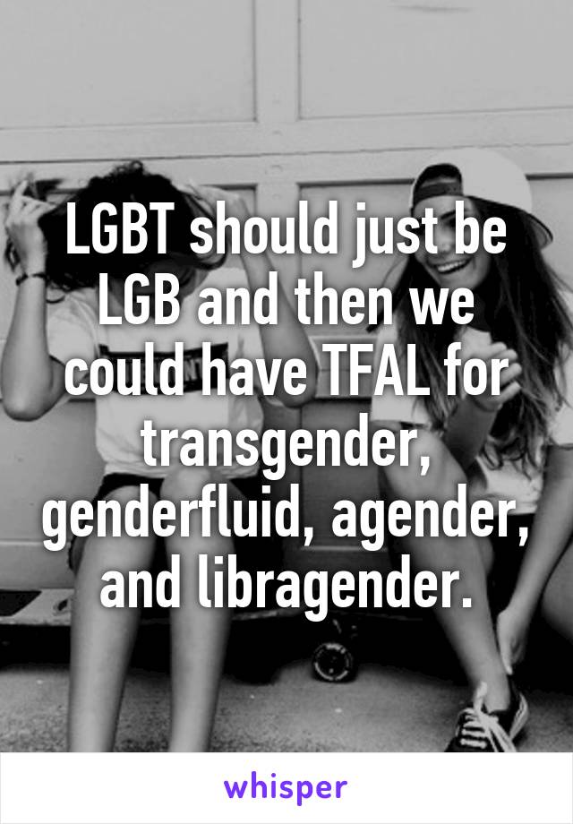 LGBT should just be LGB and then we could have TFAL for transgender, genderfluid, agender, and libragender.