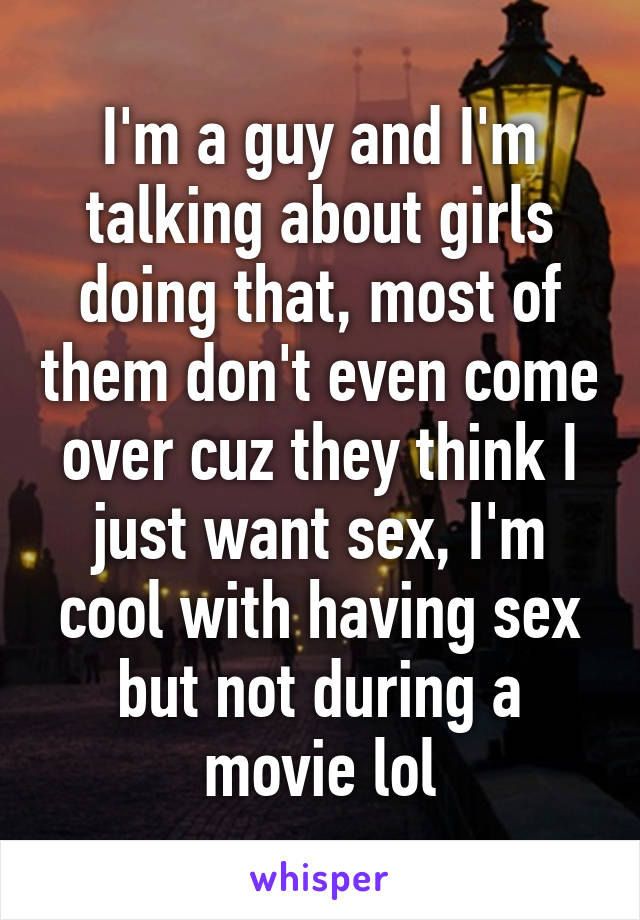 I'm a guy and I'm talking about girls doing that, most of them don't even come over cuz they think I just want sex, I'm cool with having sex but not during a movie lol