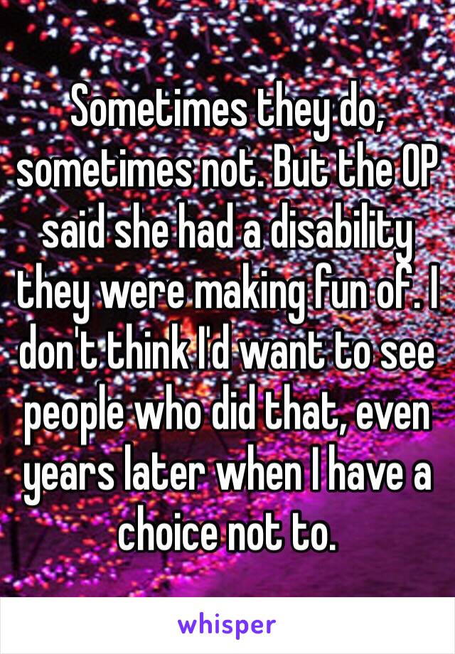 Sometimes they do, sometimes not. But the OP said she had a disability they were making fun of. I don't think I'd want to see people who did that, even years later when I have a choice not to. 