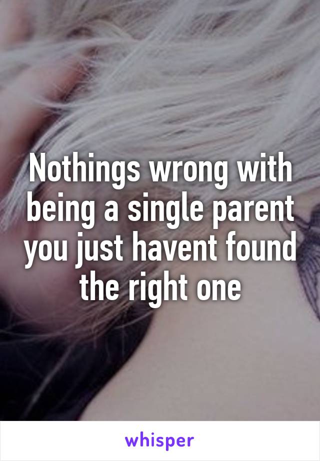 Nothings wrong with being a single parent you just havent found the right one