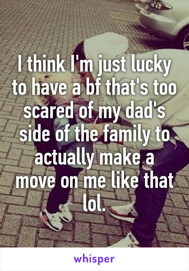 I think I'm just lucky to have a bf that's too scared of my dad's side of the family to actually make a move on me like that lol.