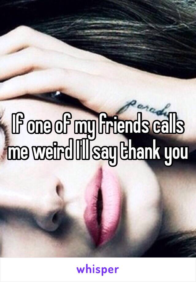 If one of my friends calls me weird I'll say thank you