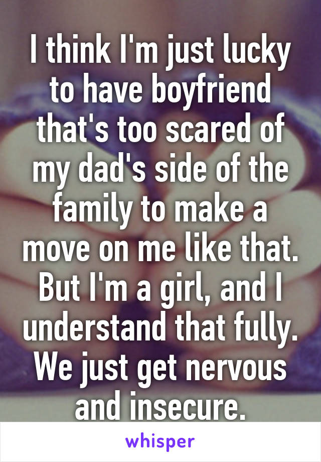 I think I'm just lucky to have boyfriend that's too scared of my dad's side of the family to make a move on me like that.
But I'm a girl, and I understand that fully. We just get nervous and insecure.