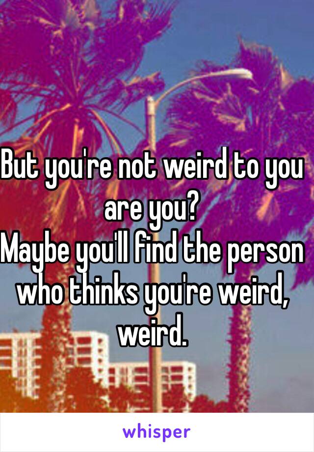 But you're not weird to you are you? 
Maybe you'll find the person who thinks you're weird, weird.

