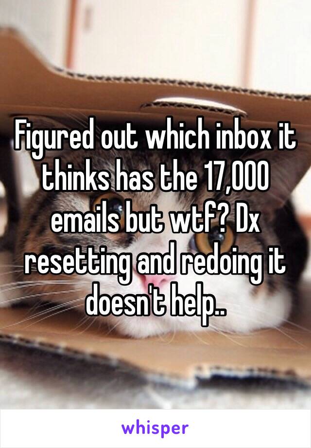 Figured out which inbox it thinks has the 17,000 emails but wtf? Dx resetting and redoing it doesn't help..