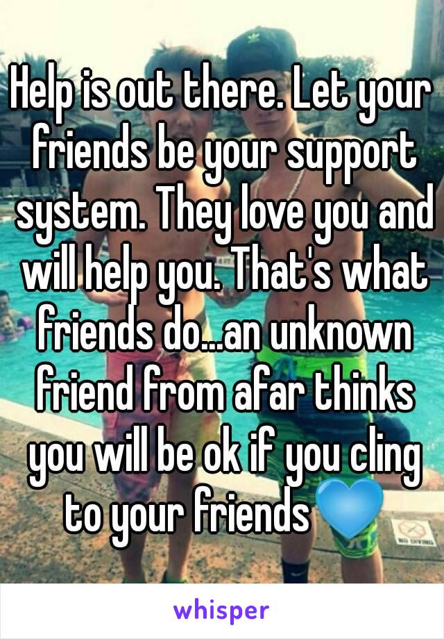 Help is out there. Let your friends be your support system. They love you and will help you. That's what friends do...an unknown friend from afar thinks you will be ok if you cling to your friends💙
