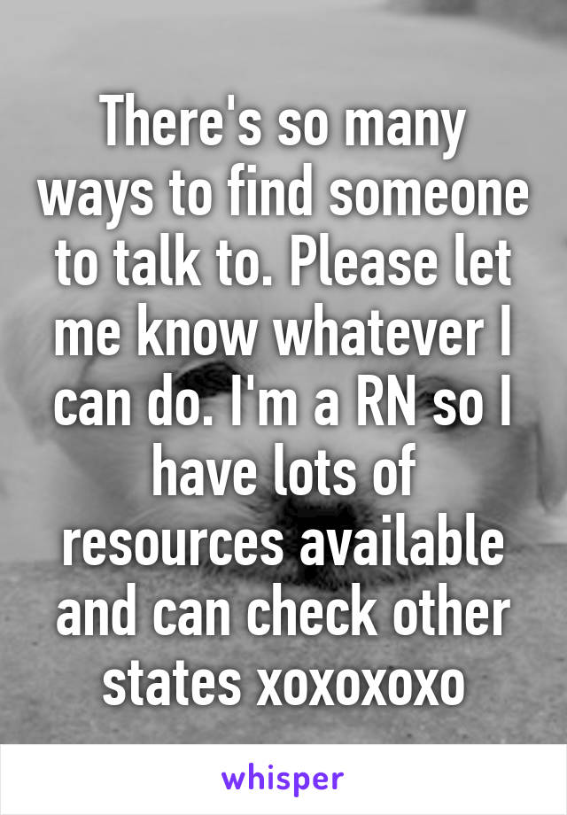 There's so many ways to find someone to talk to. Please let me know whatever I can do. I'm a RN so I have lots of resources available and can check other states xoxoxoxo