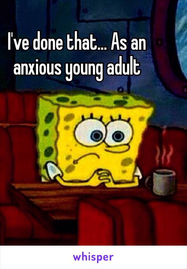 I've done that... As an anxious young adult