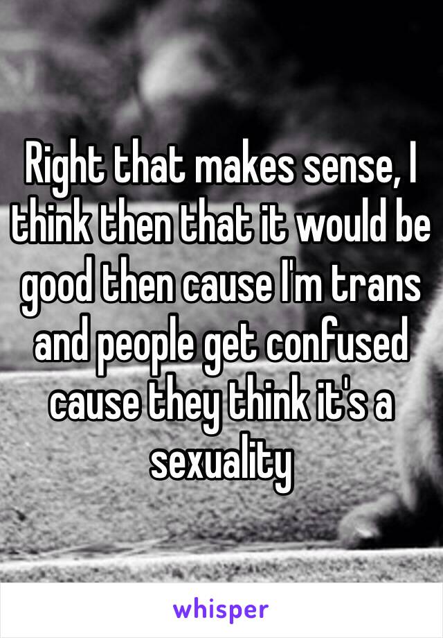 Right that makes sense, I think then that it would be good then cause I'm trans and people get confused cause they think it's a sexuality  