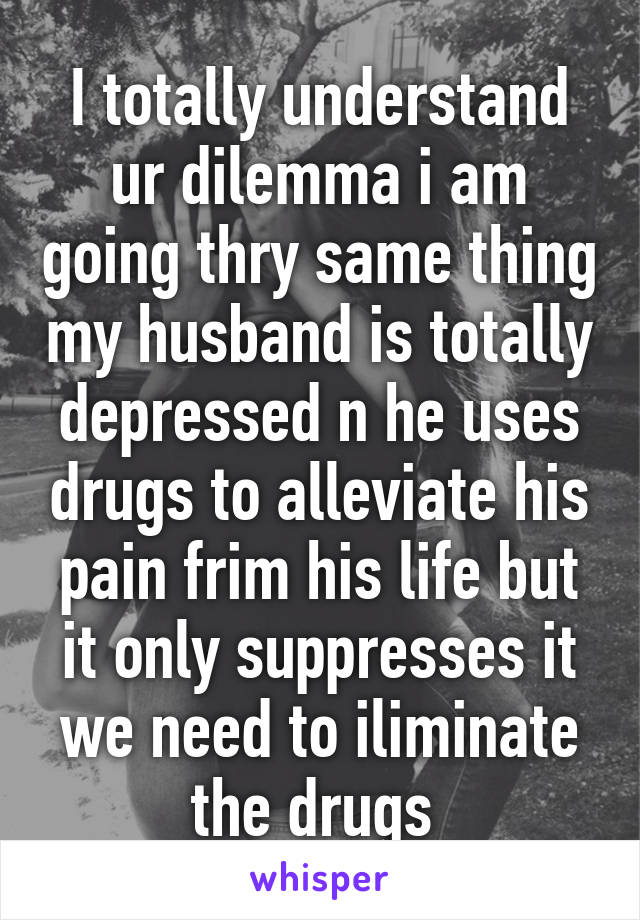 I totally understand ur dilemma i am going thry same thing my husband is totally depressed n he uses drugs to alleviate his pain frim his life but it only suppresses it we need to iliminate the drugs 