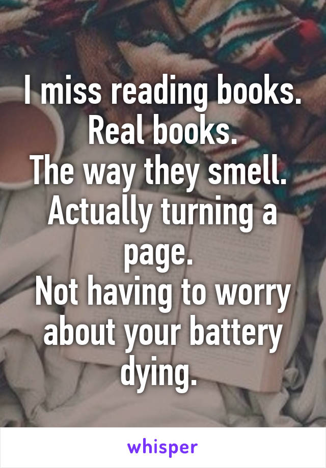I miss reading books.
Real books.
The way they smell. 
Actually turning a page. 
Not having to worry about your battery dying. 