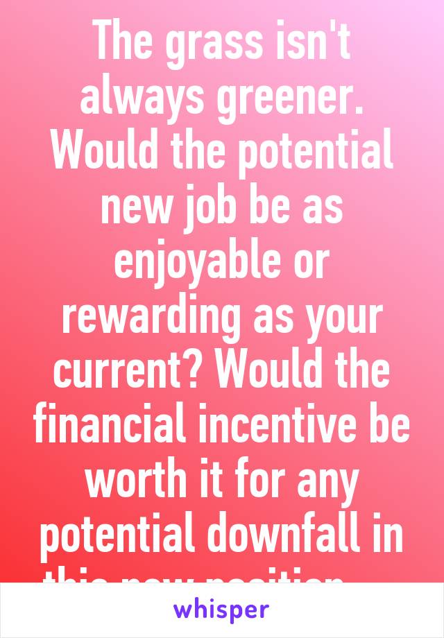 The grass isn't always greener. Would the potential new job be as enjoyable or rewarding as your current? Would the financial incentive be worth it for any potential downfall in this new position.... 