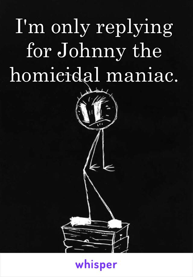 I'm only replying for Johnny the homicidal maniac.