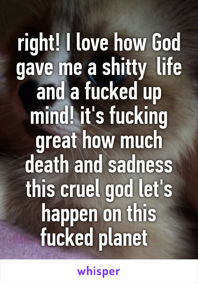 right! I love how God gave me a shitty  life and a fucked up mind! it's fucking great how much death and sadness this cruel god let's happen on this fucked planet  